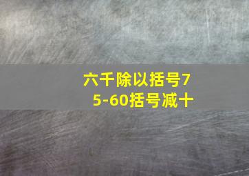 六千除以括号75-60括号减十