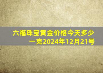 六福珠宝黄金价格今天多少一克2024年12月21号