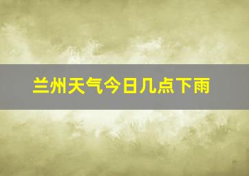 兰州天气今日几点下雨