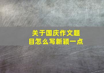 关于国庆作文题目怎么写新颖一点