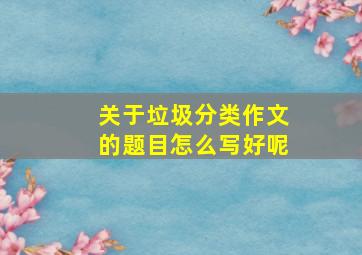 关于垃圾分类作文的题目怎么写好呢