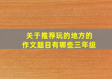 关于推荐玩的地方的作文题目有哪些三年级