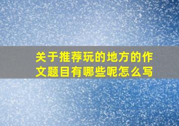 关于推荐玩的地方的作文题目有哪些呢怎么写