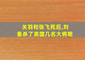 关羽和张飞死后,刘备杀了吴国几名大将呢