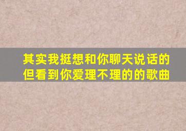 其实我挺想和你聊天说话的但看到你爱理不理的的歌曲