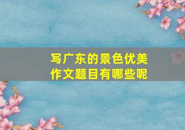 写广东的景色优美作文题目有哪些呢