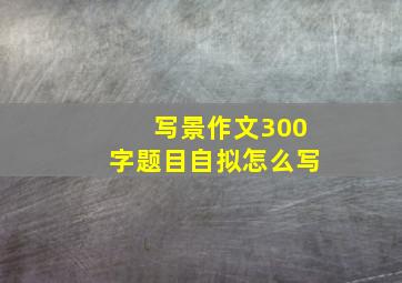 写景作文300字题目自拟怎么写