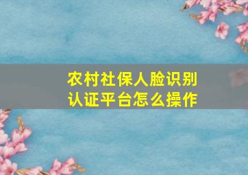 农村社保人脸识别认证平台怎么操作