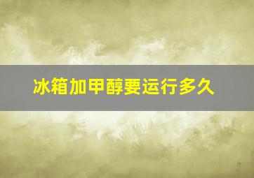 冰箱加甲醇要运行多久