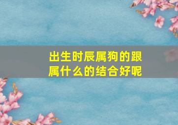 出生时辰属狗的跟属什么的结合好呢