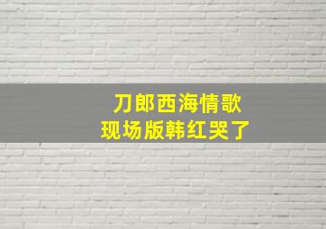 刀郎西海情歌现场版韩红哭了