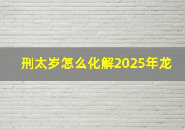 刑太岁怎么化解2025年龙