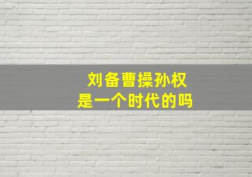 刘备曹操孙权是一个时代的吗