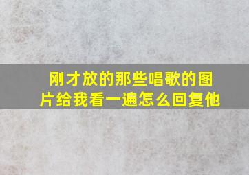 刚才放的那些唱歌的图片给我看一遍怎么回复他