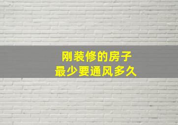 刚装修的房子最少要通风多久