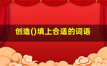 创造()填上合适的词语