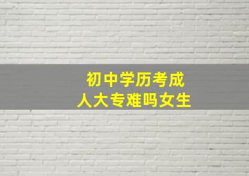 初中学历考成人大专难吗女生