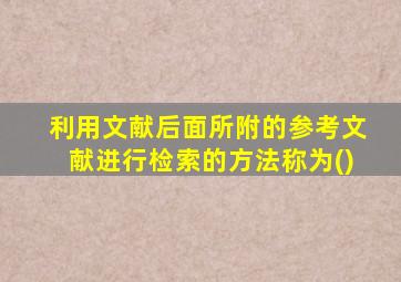 利用文献后面所附的参考文献进行检索的方法称为()