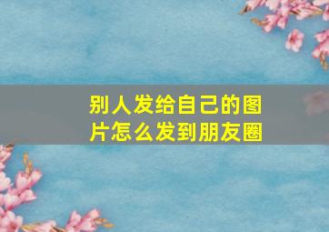 别人发给自己的图片怎么发到朋友圈