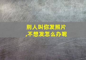 别人叫你发照片,不想发怎么办呢