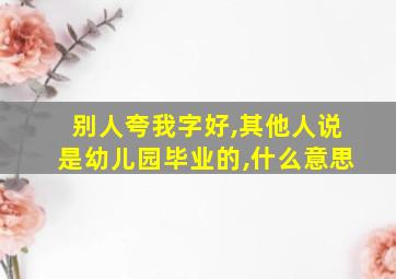 别人夸我字好,其他人说是幼儿园毕业的,什么意思