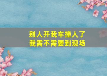 别人开我车撞人了我需不需要到现场