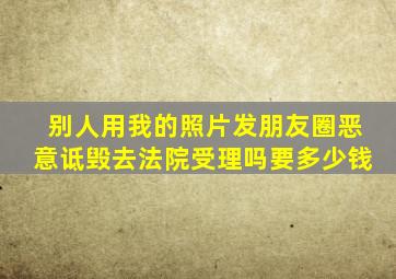 别人用我的照片发朋友圈恶意诋毁去法院受理吗要多少钱