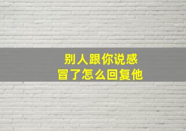 别人跟你说感冒了怎么回复他