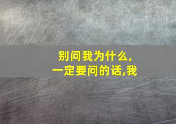 别问我为什么,一定要问的话,我