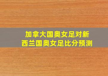 加拿大国奥女足对新西兰国奥女足比分预测