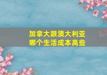 加拿大跟澳大利亚哪个生活成本高些