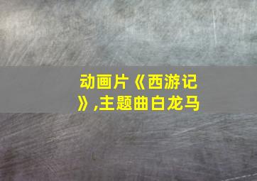 动画片《西游记》,主题曲白龙马