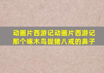 动画片西游记动画片西游记那个啄木鸟捉猪八戒的鼻子