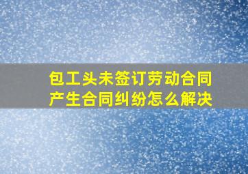 包工头未签订劳动合同产生合同纠纷怎么解决