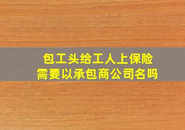 包工头给工人上保险需要以承包商公司名吗