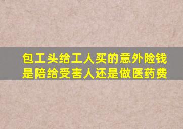 包工头给工人买的意外险钱是陪给受害人还是做医药费