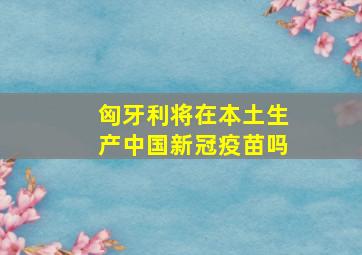 匈牙利将在本土生产中国新冠疫苗吗