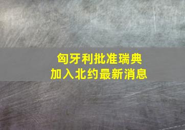 匈牙利批准瑞典加入北约最新消息