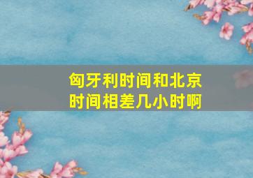 匈牙利时间和北京时间相差几小时啊