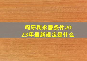 匈牙利永居条件2023年最新规定是什么