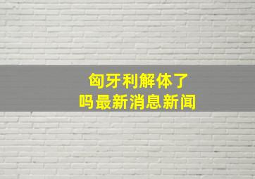 匈牙利解体了吗最新消息新闻