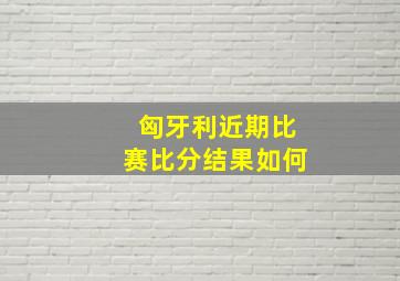 匈牙利近期比赛比分结果如何