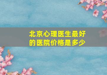 北京心理医生最好的医院价格是多少