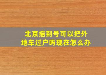 北京摇到号可以把外地车过户吗现在怎么办