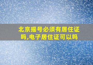 北京摇号必须有居住证吗,电子居住证可以吗