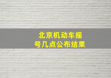 北京机动车摇号几点公布结果