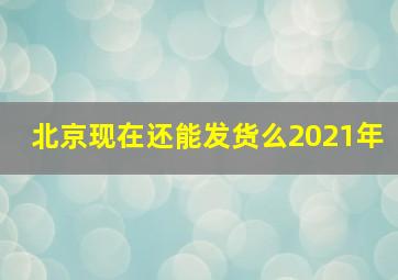 北京现在还能发货么2021年