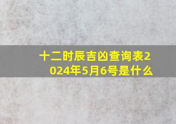 十二时辰吉凶查询表2024年5月6号是什么