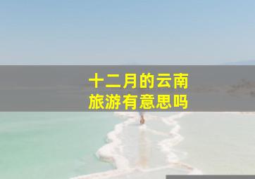 十二月的云南旅游有意思吗