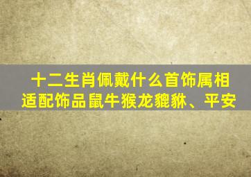 十二生肖佩戴什么首饰属相适配饰品鼠牛猴龙貔貅、平安